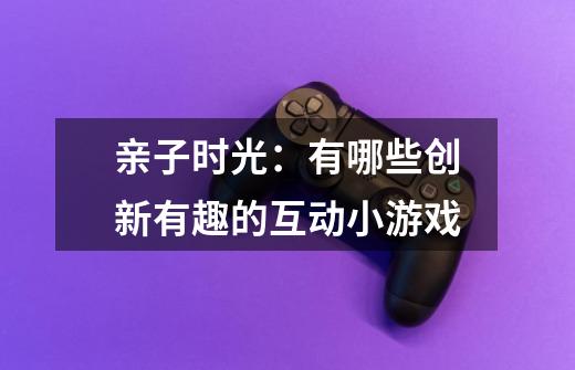亲子时光:有哪些创新有趣的互动小游戏-第1张-游戏信息-龙启网