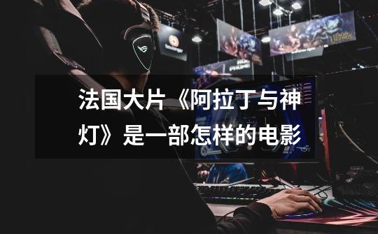 法国大片《阿拉丁与神灯》是一部怎样的电影-第1张-游戏信息-龙启网