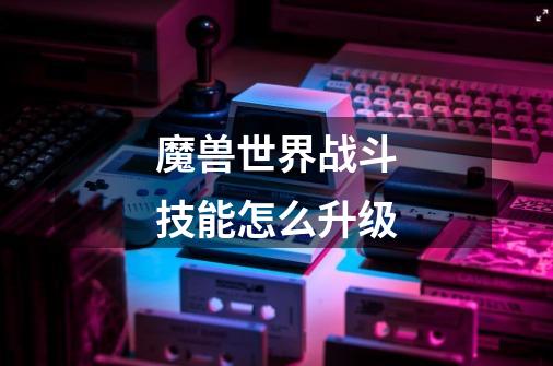 魔兽世界战斗技能怎么升级-第1张-游戏信息-龙启网