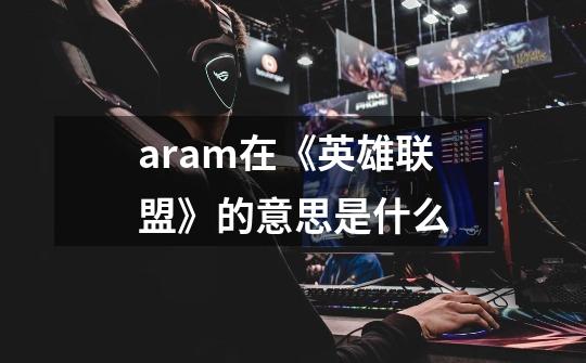 aram在《英雄联盟》的意思是什么-第1张-游戏信息-龙启网