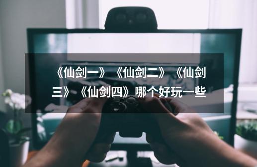 《仙剑一》《仙剑二》《仙剑三》《仙剑四》哪个好玩一些-第1张-游戏信息-龙启网