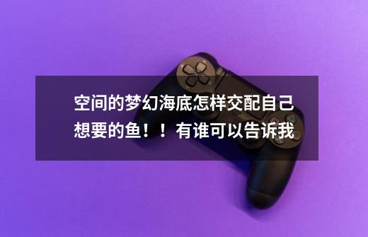 空间的梦幻海底怎样交配自己想要的鱼!!有谁可以告诉我-第1张-游戏信息-龙启网
