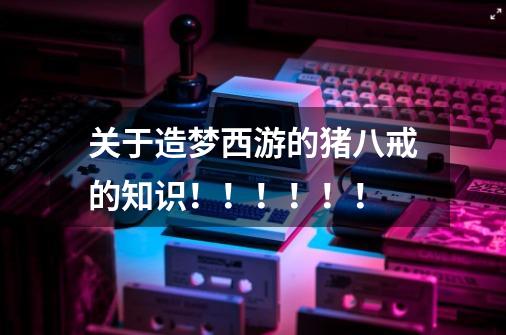 关于造梦西游的猪八戒的知识!!!!!!-第1张-游戏信息-龙启网