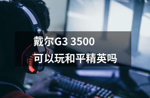 戴尔G3 3500可以玩和平精英吗-第1张-游戏信息-龙启网