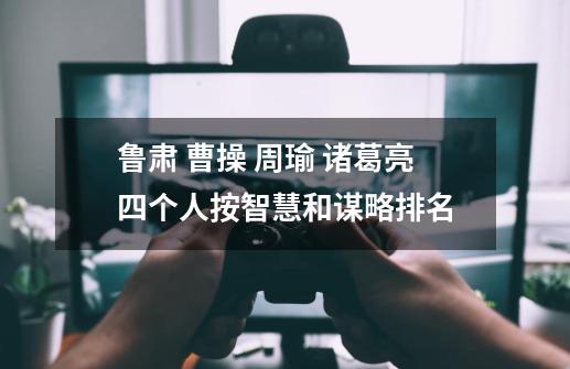 鲁肃 曹操 周瑜 诸葛亮四个人按智慧和谋略排名-第1张-游戏信息-龙启网
