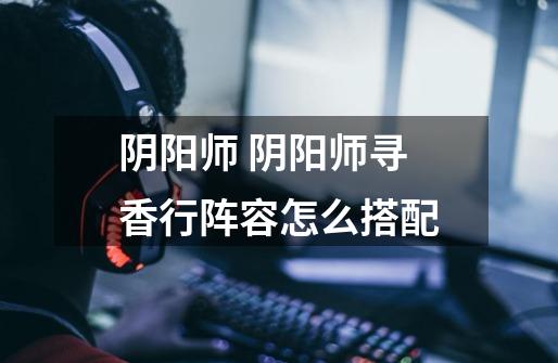 阴阳师 阴阳师寻香行阵容怎么搭配-第1张-游戏信息-龙启网