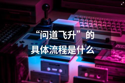 “问道飞升”的具体流程是什么-第1张-游戏信息-龙启网
