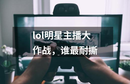 lol明星主播大作战，谁最耐撕-第1张-游戏信息-龙启网