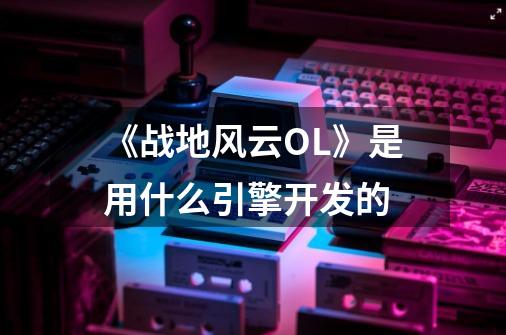 《战地风云OL》是用什么引擎开发的-第1张-游戏信息-龙启网