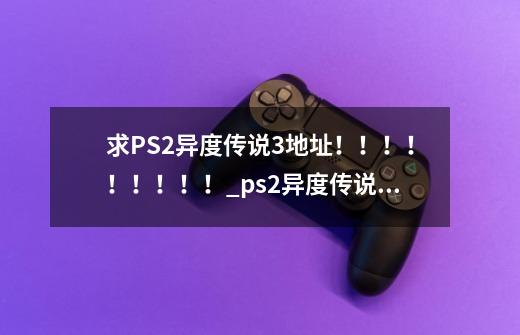 求PS2异度传说3地址!!!!!!!!!_ps2异度传说3-第1张-游戏信息-龙启网