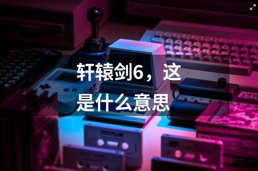 轩辕剑6,这是什么意思-第1张-游戏信息-龙启网