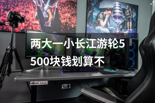 两大一小长江游轮5500块钱划算不-第1张-游戏信息-龙启网