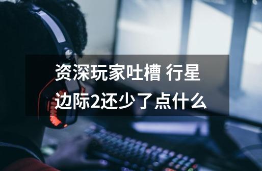 资深玩家吐槽 行星边际2还少了点什么-第1张-游戏信息-龙启网