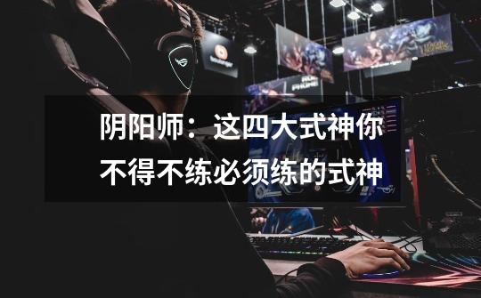 阴阳师:这四大式神你不得不练必须练的式神-第1张-游戏信息-龙启网