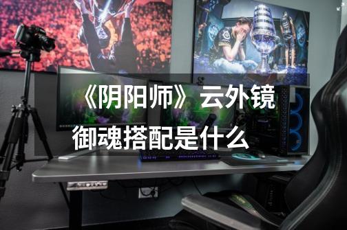 《阴阳师》云外镜御魂搭配是什么-第1张-游戏信息-龙启网