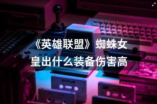 《英雄联盟》蜘蛛女皇出什么装备伤害高-第1张-游戏信息-龙启网