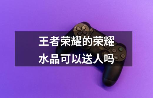王者荣耀的荣耀水晶可以送人吗-第1张-游戏信息-龙启网