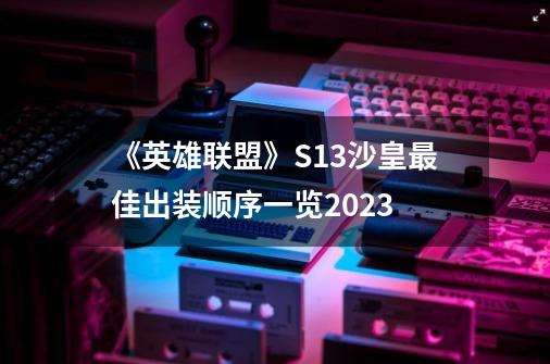 《英雄联盟》S13沙皇最佳出装顺序一览2023-第1张-游戏信息-龙启网