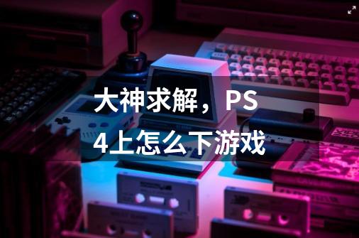 大神求解，PS4上怎么下游戏-第1张-游戏信息-龙启网