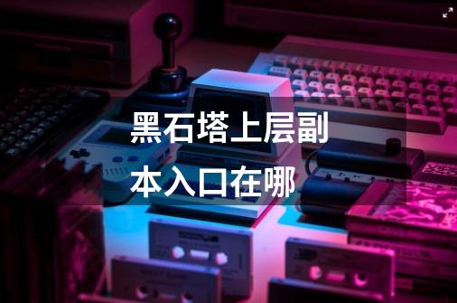 黑石塔上层副本入口在哪-第1张-游戏信息-龙启网