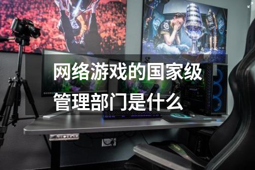 网络游戏的国家级管理部门是什么-第1张-游戏信息-龙启网