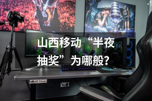山西移动“半夜抽奖”为哪般?-第1张-游戏信息-龙启网