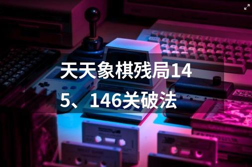 天天象棋残局145、146关破法-第1张-游戏信息-龙启网