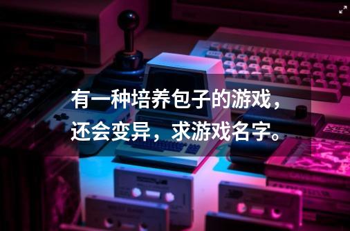 有一种培养包子的游戏,还会变异,求游戏名字。-第1张-游戏信息-龙启网