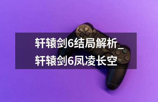 轩辕剑6结局解析_轩辕剑6凤凌长空-第1张-游戏信息-龙启网