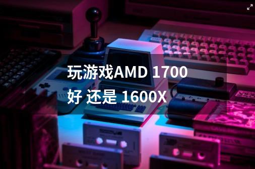 玩游戏AMD 1700好 还是 1600X-第1张-游戏信息-龙启网