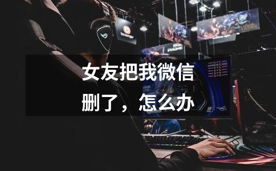 女友把我微信删了,怎么办-第1张-游戏信息-龙启网