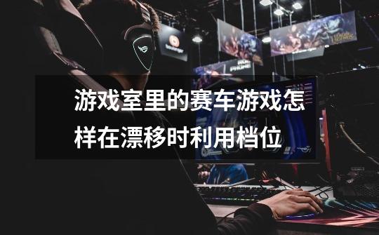游戏室里的赛车游戏怎样在漂移时利用档位-第1张-游戏信息-龙启网