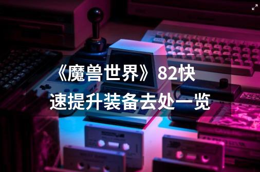 《魔兽世界》8.2快速提升装备去处一览-第1张-游戏信息-龙启网