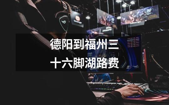 德阳到福州三十六脚湖路费-第1张-游戏信息-龙启网