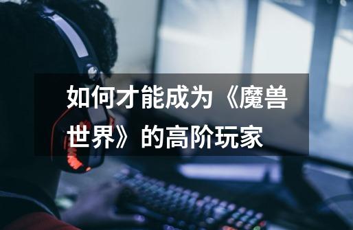 如何才能成为《魔兽世界》的高阶玩家-第1张-游戏信息-龙启网
