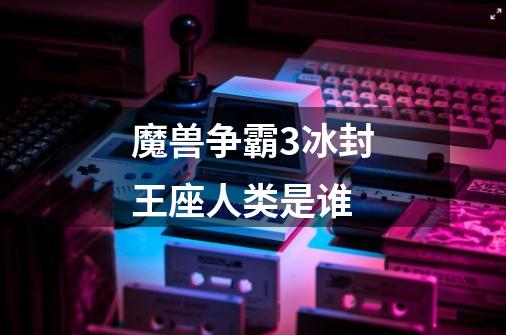魔兽争霸3冰封王座人类是谁-第1张-游戏信息-龙启网