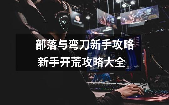 部落与弯刀新手攻略 新手开荒攻略大全-第1张-游戏信息-龙启网