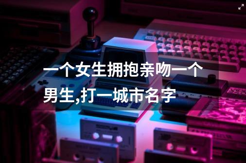一个女生拥抱亲吻一个男生,打一城市名字-第1张-游戏信息-龙启网