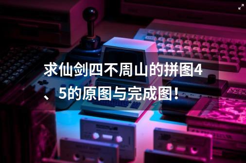求仙剑四不周山的拼图4、5的原图与完成图！-第1张-游戏信息-龙启网