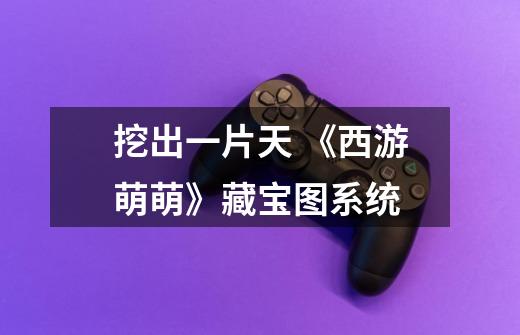 挖出一片天 《西游萌萌》藏宝图系统-第1张-游戏信息-龙启网