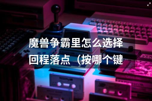 魔兽争霸里怎么选择回程落点（按哪个键-第1张-游戏信息-龙启网