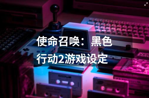 使命召唤:黑色行动2游戏设定-第1张-游戏信息-龙启网