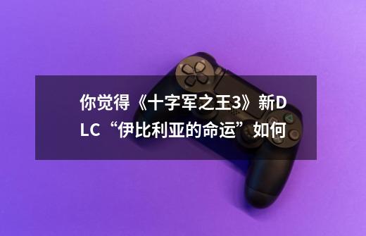 你觉得《十字军之王3》新DLC“伊比利亚的命运”如何-第1张-游戏信息-龙启网