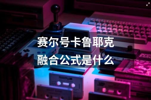赛尔号卡鲁耶克融合公式是什么-第1张-游戏信息-龙启网