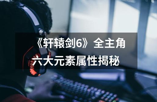 《轩辕剑6》全主角六大元素属性揭秘-第1张-游戏信息-龙启网