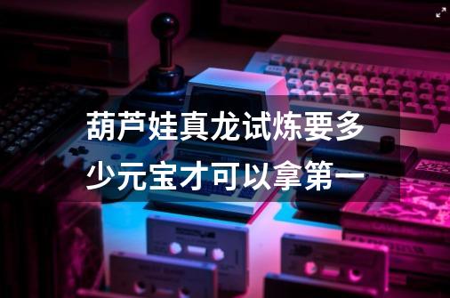 葫芦娃真龙试炼要多少元宝才可以拿第一-第1张-游戏信息-龙启网