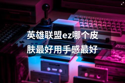 英雄联盟ez哪个皮肤最好用手感最好-第1张-游戏信息-龙启网