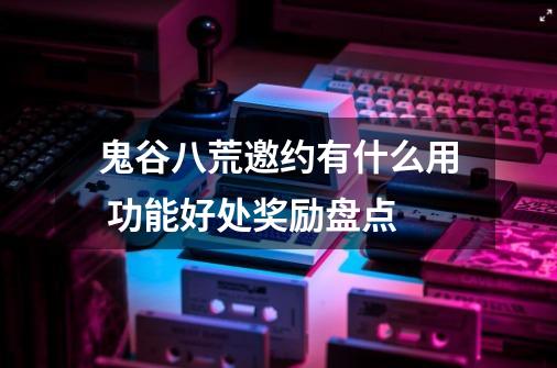 鬼谷八荒邀约有什么用 功能好处奖励盘点-第1张-游戏信息-龙启网