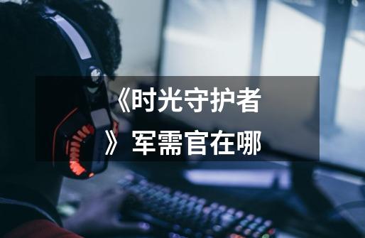 《时光守护者》军需官在哪-第1张-游戏信息-龙启网