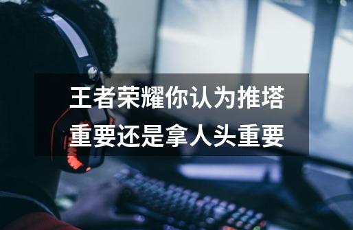 王者荣耀你认为推塔重要还是拿人头重要-第1张-游戏信息-龙启网